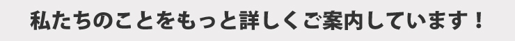 私たちのことをもっと詳しくご案内しています！