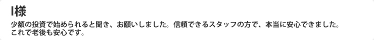 少額の投資で始められると聞き、お願いしました。信頼できるスタッフの方で、本当に安心できました。これで老後も安心です。